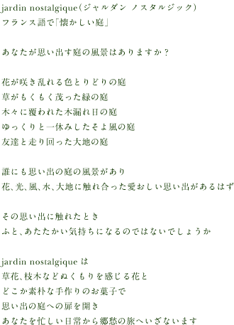 jardin nostalgique（ジャルダン　ノスタルジック）
  フランス語で「懐かしい庭」
  
  あなたが思い出す庭の風景はありますか？
  
  花が咲き乱れる色とりどりの庭
  草がもくもく茂った緑の庭
  木々に覆われた木漏れ日の庭
  ゆっくりと一休みしたそよ風の庭
  友達と走り回った大地の庭
  
  誰にも思い出の庭の風景があり
  花、光、風、水、大地に触れ合った愛おしい思い出があるはず
  
  その思い出に触れたとき
  ふと、あたたかい気持ちになるのではないでしょうか
  
  jardin nostalgiqueは
  草花、枝木などぬくもりを感じる花と
  どこか素朴な手作りのお菓子で
  思い出の庭への扉を開き
  あなたを忙しい日常から郷愁の旅へいざないます